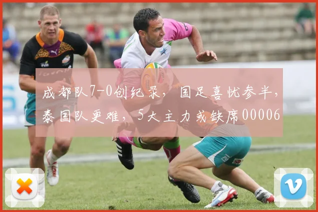 成都队7-0创纪录，国足喜忧参半，泰国队更难，5大主力或缺席0000644