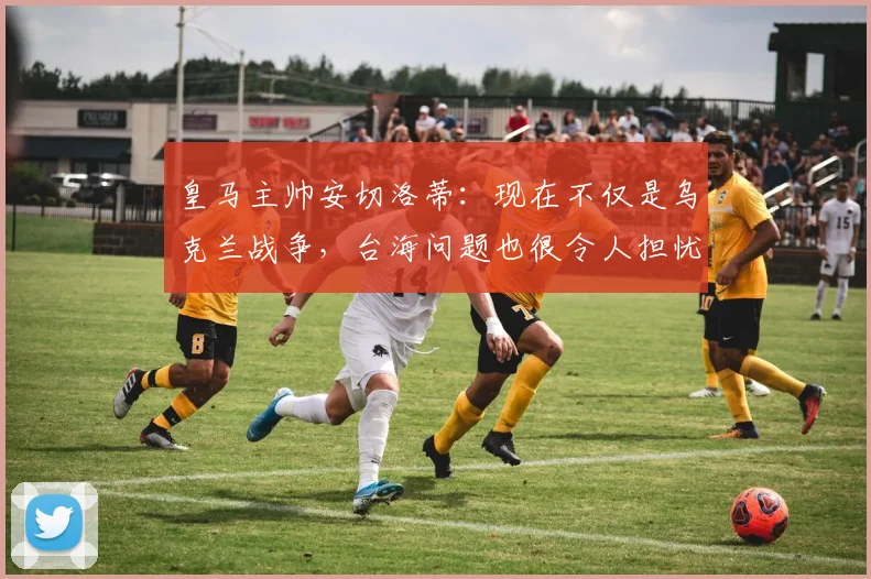 皇马主帅安切洛蒂：现在不仅是乌克兰战争，台海问题也很令人担忧