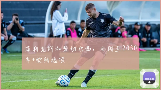 菲利克斯加盟切尔西，合同至2030年+续约选项