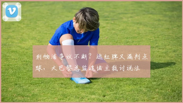 利物浦争议不断？逃红牌又漏判点球，大巴黎总监追堵主裁讨说法