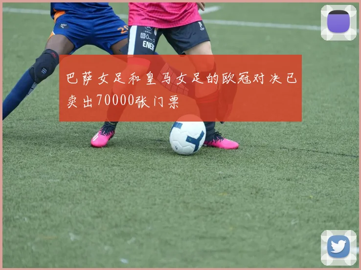 巴萨女足和皇马女足的欧冠对决已卖出70000张门票