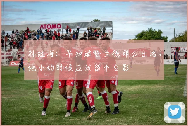 孙继海：早知道哈兰德那么出名，他小的时候应该留个合影