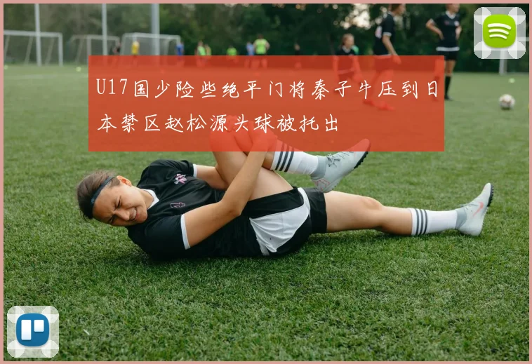 U17国少险些绝平门将秦子牛压到日本禁区赵松源头球被托出
