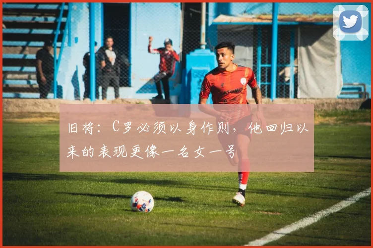 旧将：C罗必须以身作则，他回归以来的表现更像一名女一号