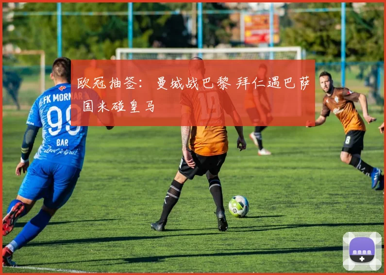 欧冠抽签：曼城战巴黎 拜仁遇巴萨 国米碰皇马
