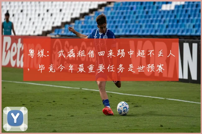 粤媒：武磊租借回来踢中超不丢人，毕竟今年最重要任务是世预赛