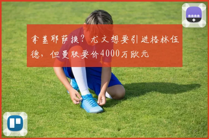 拿基耶萨换？尤文想要引进格林伍德，但曼联要价4000万欧元