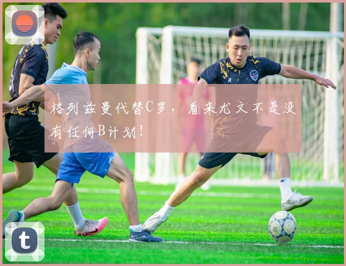 格列兹曼代替C罗，看来尤文不是没有任何B计划！