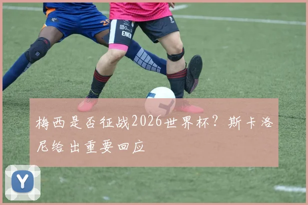 梅西是否征战2026世界杯？斯卡洛尼给出重要回应