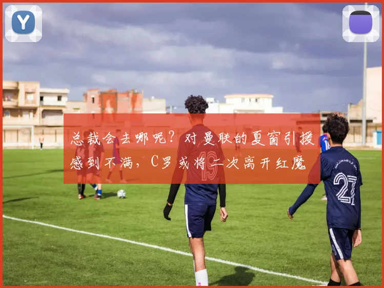 总裁会去哪呢？对曼联的夏窗引援感到不满，C罗或将二次离开红魔