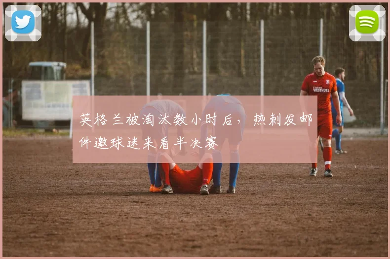 英格兰被淘汰数小时后，热刺发邮件邀球迷来看半决赛