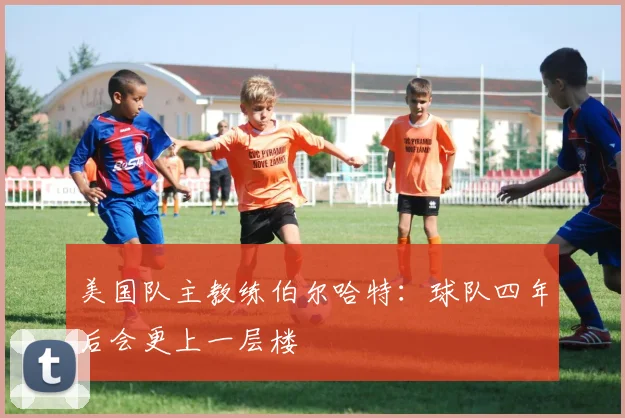 美国队主教练伯尔哈特：球队四年后会更上一层楼