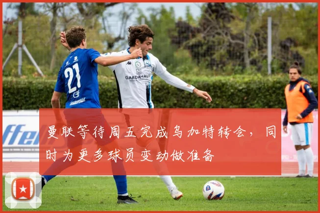 曼联等待周五完成乌加特转会，同时为更多球员变动做准备
