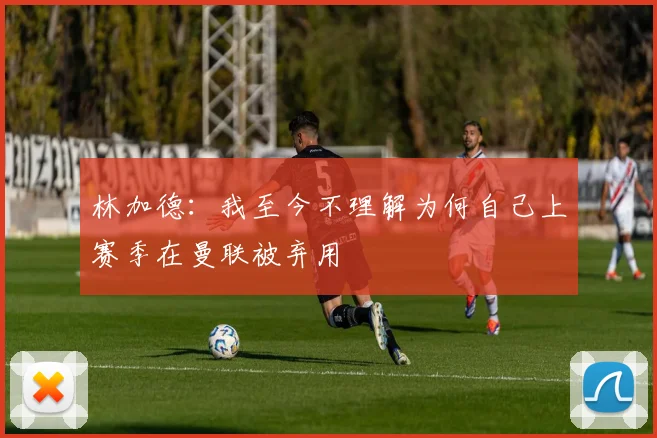 林加德：我至今不理解为何自己上赛季在曼联被弃用
