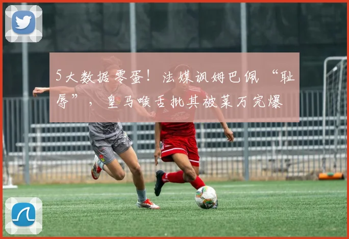 5大数据零蛋！法媒讽姆巴佩 “耻辱”，皇马喉舌批其被莱万完爆