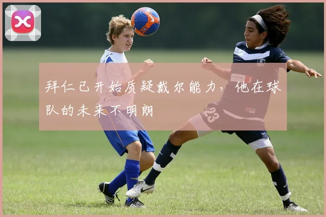 拜仁已开始质疑戴尔能力，他在球队的未来不明朗