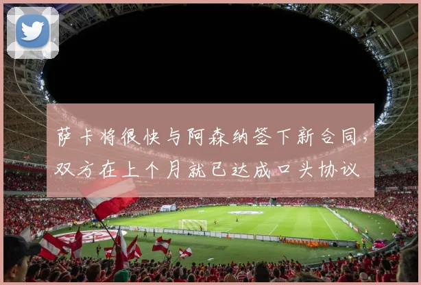 萨卡将很快与阿森纳签下新合同，双方在上个月就已达成口头协议