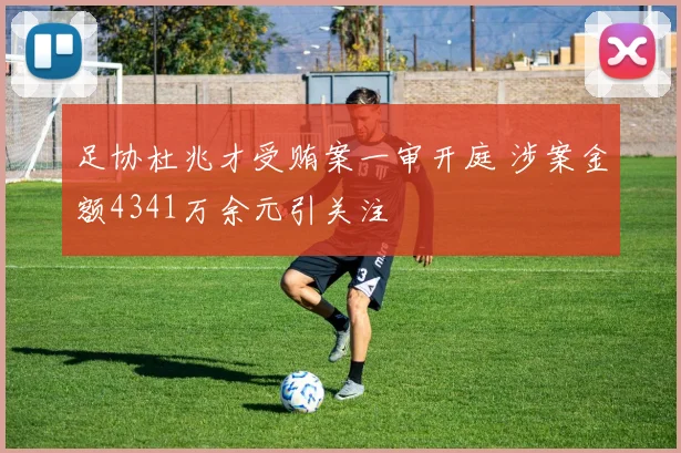 足协杜兆才受贿案一审开庭 涉案金额4341万余元引关注