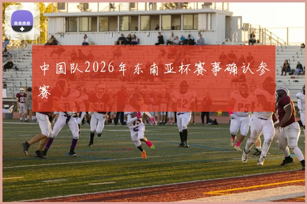 中国队2026年东南亚杯赛事确认参赛