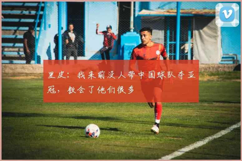里皮：我来前没人带中国球队夺亚冠，教会了他们很多