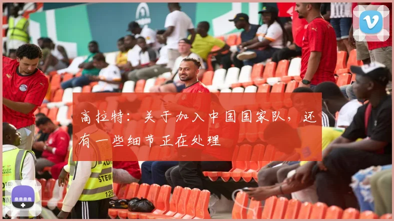 高拉特：关于加入中国国家队，还有一些细节正在处理
