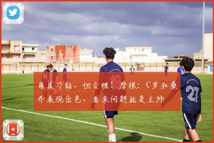 角度刁钻，但合理！摩根：C罗和桑乔表现出色，看来问题就是主帅