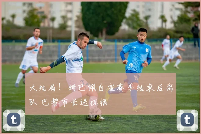 大结局！姆巴佩自宣赛季结束后离队 巴黎市长送祝福