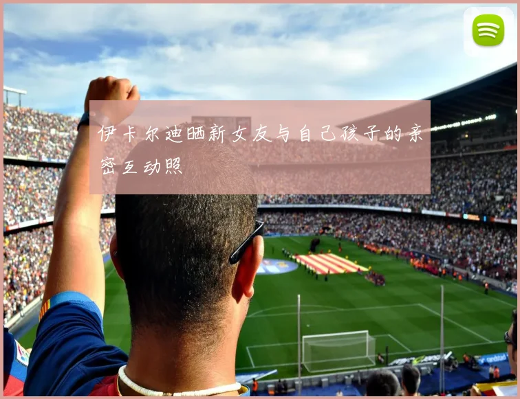 伊卡尔迪晒新女友与自己孩子的亲密互动照