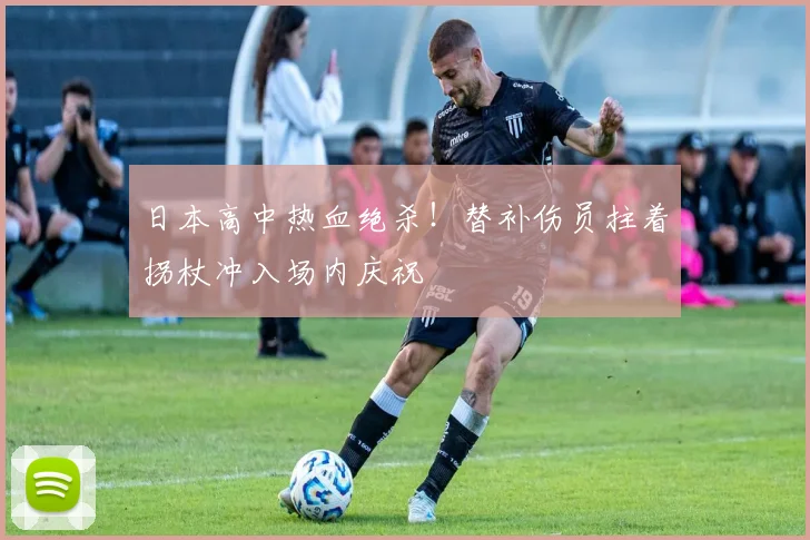 日本高中热血绝杀！替补伤员拄着拐杖冲入场内庆祝
