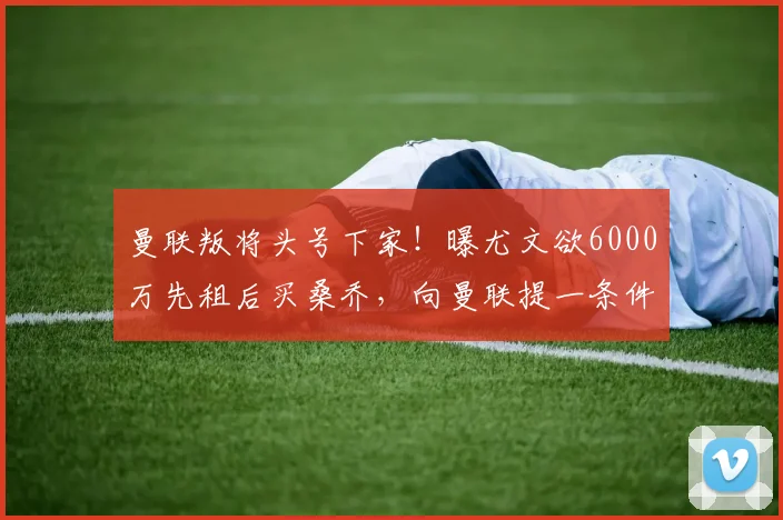 曼联叛将头号下家！曝尤文欲6000万先租后买桑乔，向曼联提一条件