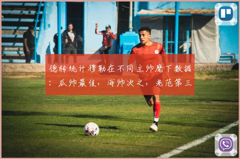 德转统计穆勒在不同主帅麾下数据：瓜帅最佳，海帅次之，老范第三