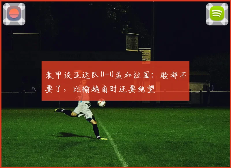 袁甲谈亚运队0-0孟加拉国：脸都不要了，比输越南时还要绝望